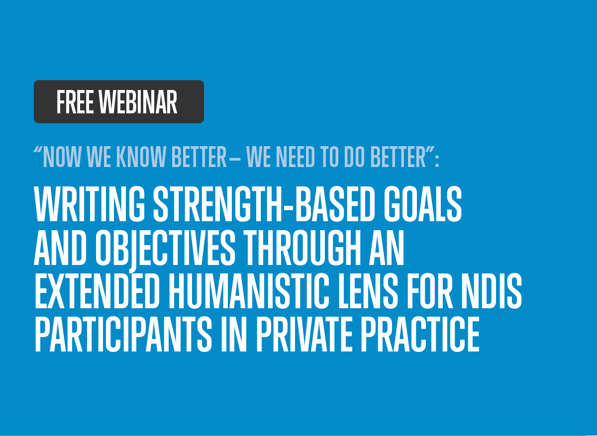 Free webinar - 'Now we know better — WE need to do better': Writing Strength-Based Goals and Objectives Through an Extended Humanistic Lens for NDIS Participants in Private Practice